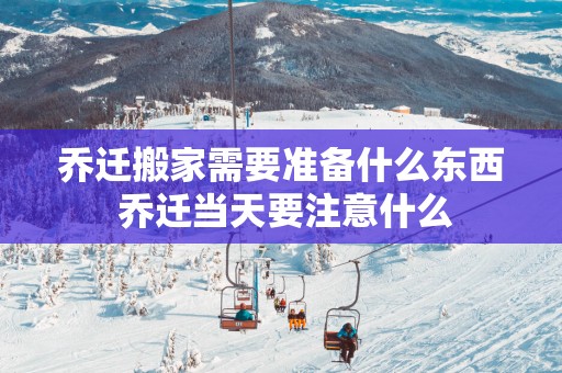 乔迁搬家需要准备什么东西 乔迁当天要注意什么