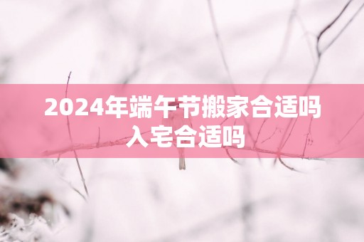2025年端午节搬家合适吗 入宅合适吗