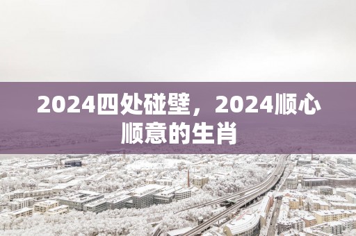 2024四处碰壁，2024顺心顺意的生肖