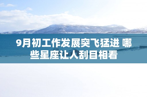 9月初工作发展突飞猛进 哪些星座让人刮目相看