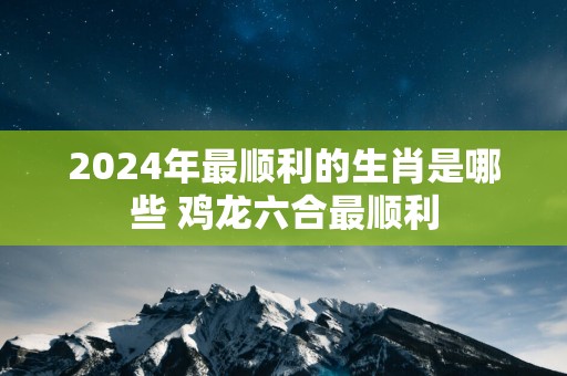 2025年最顺利的生肖是哪些 鸡龙六合最顺利