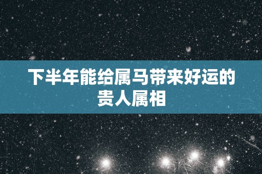 下半年能给属马带来好运的贵人属相