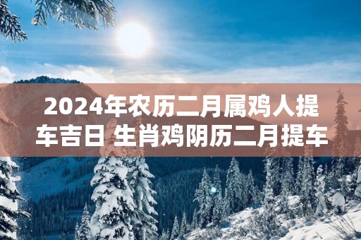 2025年农历二月属鸡人提车吉日 生肖鸡阴历二月提车好日子
