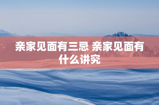 亲家见面有三忌 亲家见面有什么讲究