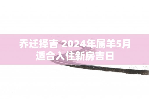 乔迁择吉 2025年属羊5月适合入住新房吉日
