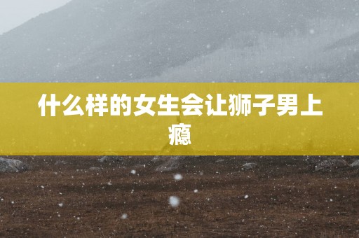 什么样的女生会让狮子男上瘾