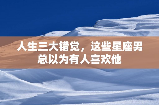 人生三大错觉，这些星座男总以为有人喜欢他