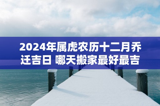 2025年属虎农历十二月乔迁吉日 哪天搬家最好最吉利
