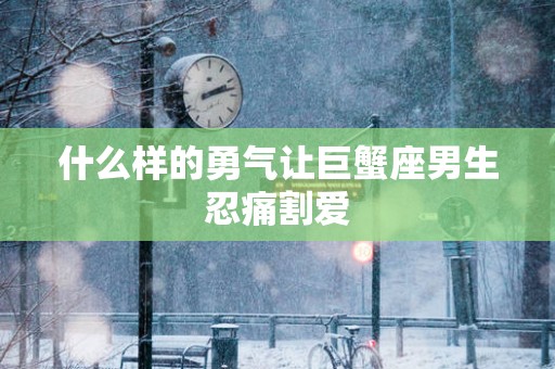 什么样的勇气让巨蟹座男生忍痛割爱