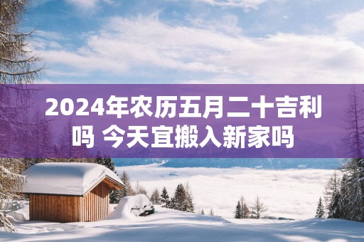 2025年农历五月二十吉利吗 今天宜搬入新家吗