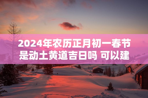 2025年农历正月初一春节是动土黄道吉日吗 可以建新房吗
