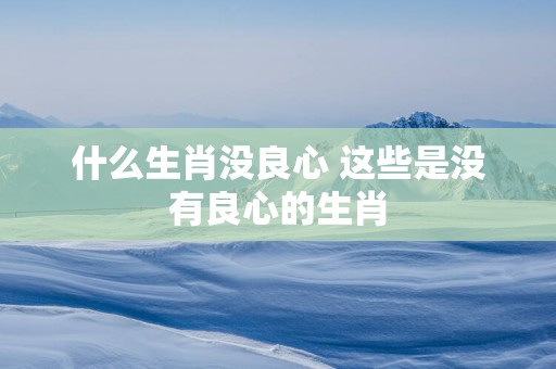 什么生肖没良心 这些是没有良心的生肖