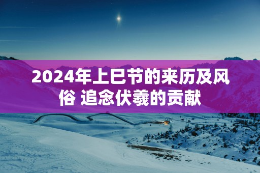2025年上巳节的来历及风俗 追念伏羲的贡献