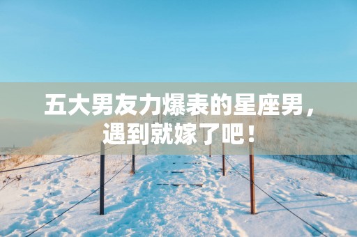 五大男友力爆表的星座男，遇到就嫁了吧！