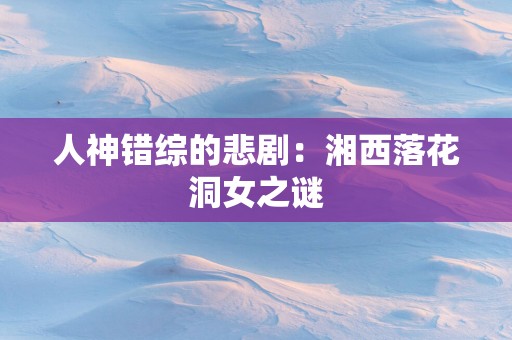 人神错综的悲剧：湘西落花洞女之谜