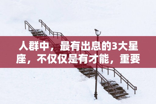 人群中，最有出息的3大星座，不仅仅是有才能，重要的是内心强大