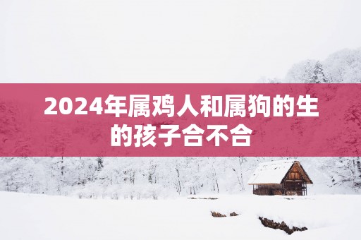 2025年属鸡人和属狗的生的孩子合不合