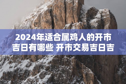 2025年适合属鸡人的开市吉日有哪些 开市交易吉日吉时查询