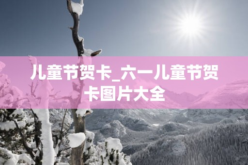 儿童节贺卡_六一儿童节贺卡图片大全