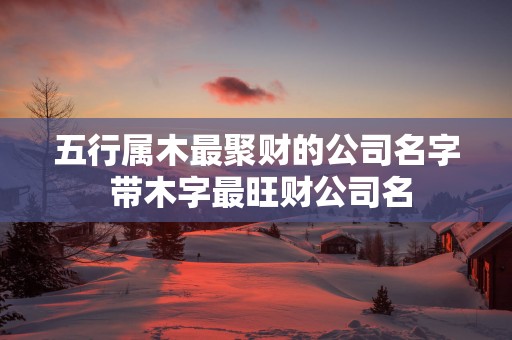 五行属木最聚财的公司名字 带木字最旺财公司名