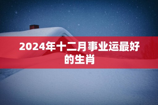 2025年十二月事业运最好的生肖