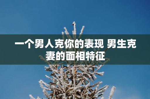 一个男人克你的表现 男生克妻的面相特征
