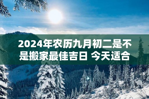 2025年农历九月初二是不是搬家最佳吉日 今天适合搬新家吗