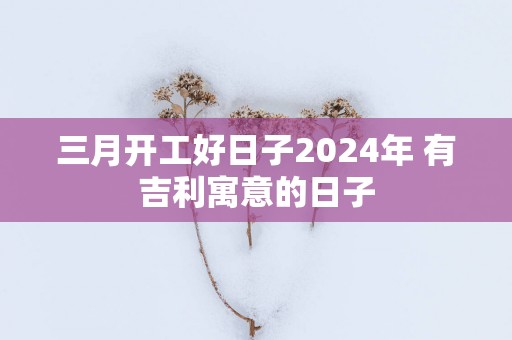 三月开工好日子2025年 有吉利寓意的日子