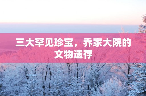三大罕见珍宝，乔家大院的文物遗存