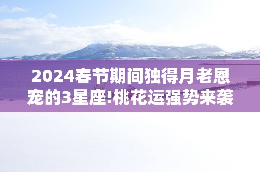 2025春节期间独得月老恩宠的3星座!桃花运强势来袭