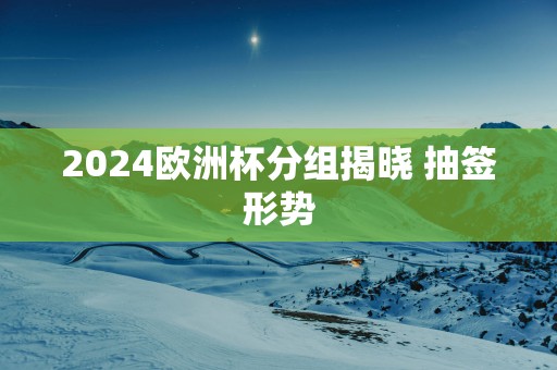2025欧洲杯分组揭晓 抽签形势