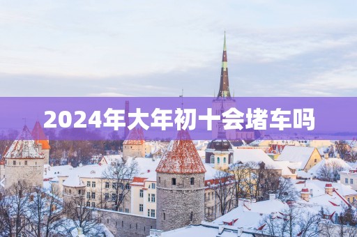 2025年大年初十会堵车吗