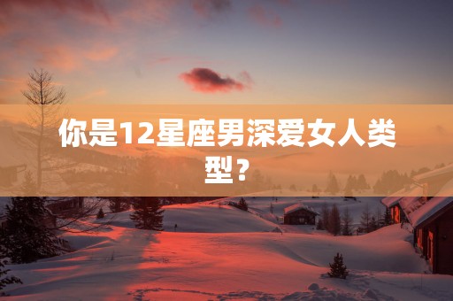 你是12星座男深爱女人类型？
