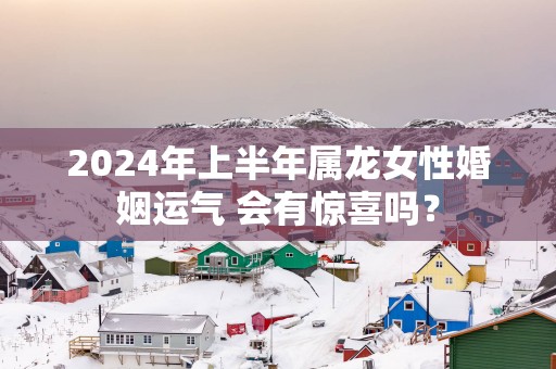 2025年上半年属龙女性婚姻运气 会有惊喜吗？