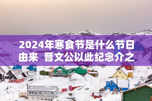 2025年寒食节是什么节日由来  晋文公以此纪念介之推