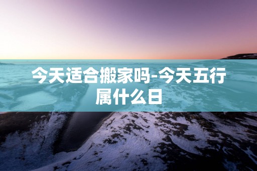 今天适合搬家吗-今天五行属什么日
