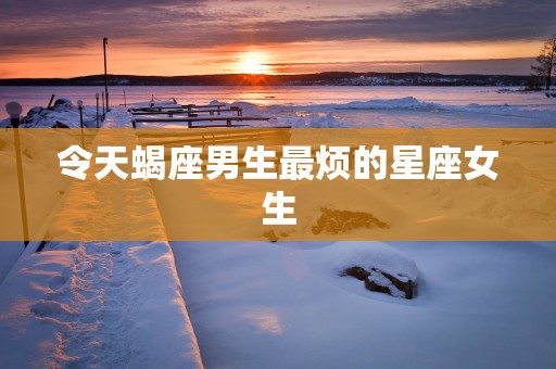 令天蝎座男生最烦的星座女生