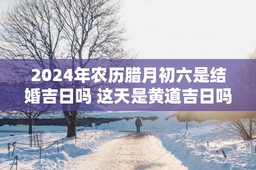 2025年农历腊月初六是结婚吉日吗 这天是黄道吉日吗