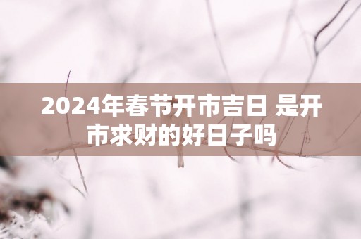 2025年春节开市吉日 是开市求财的好日子吗
