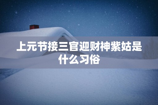 上元节接三官迎财神紫姑是什么习俗