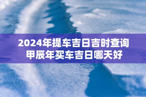2025年提车吉日吉时查询 甲辰年买车吉日哪天好