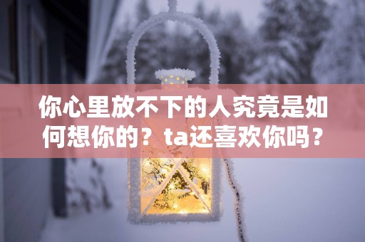 你心里放不下的人究竟是如何想你的？ta还喜欢你吗？