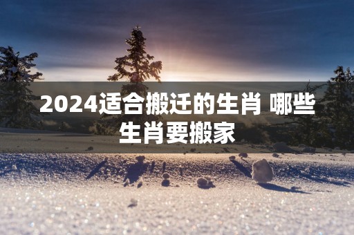 2025适合搬迁的生肖 哪些生肖要搬家