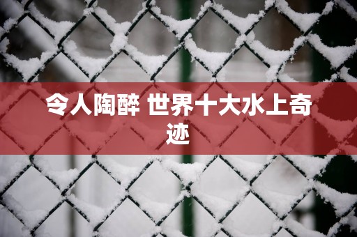 令人陶醉 世界十大水上奇迹