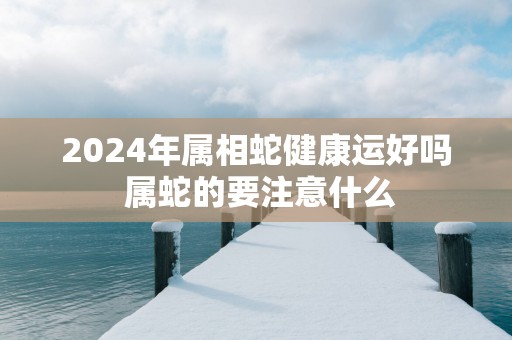 2025年属相蛇健康运好吗 属蛇的要注意什么