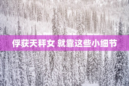 俘获天秤女 就靠这些小细节