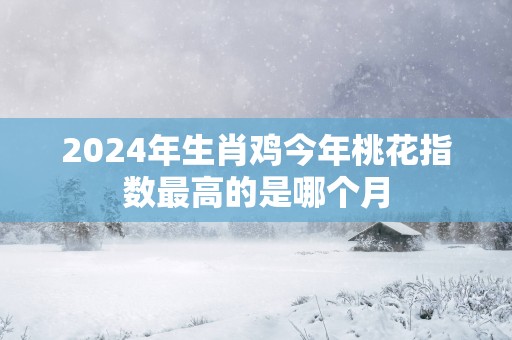 2026年生肖鸡今年桃花指数最高的是哪个月