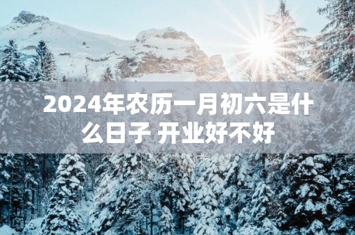 2025年农历一月初六是什么日子 开业好不好