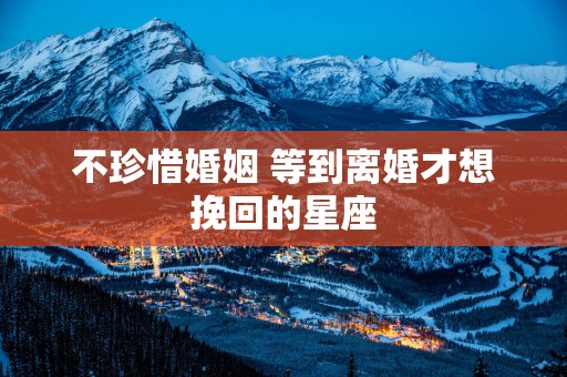 不珍惜婚姻 等到离婚才想挽回的星座