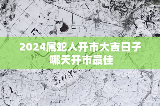 2025属蛇人开市大吉日子 哪天开市最佳